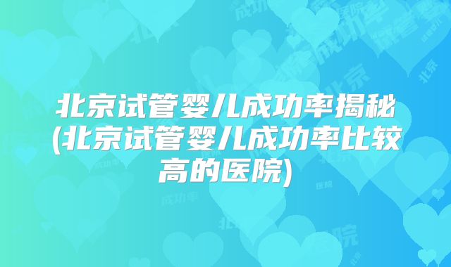北京试管婴儿成功率揭秘(北京试管婴儿成功率比较高的医院)