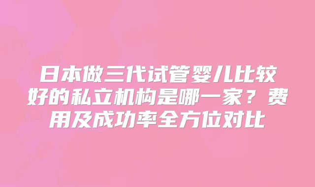 日本做三代试管婴儿比较好的私立机构是哪一家？费用及成功率全方位对比