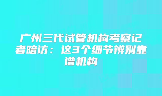 广州三代试管机构考察记者暗访：这3个细节辨别靠谱机构