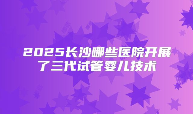 2025长沙哪些医院开展了三代试管婴儿技术