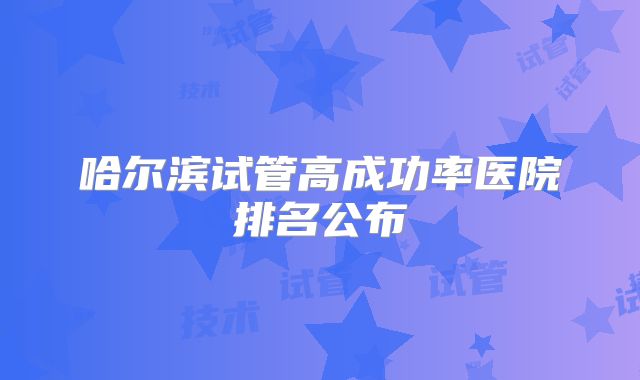 哈尔滨试管高成功率医院排名公布