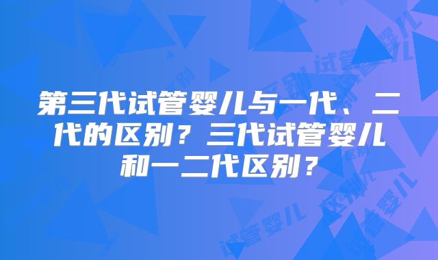 第三代试管婴儿与一代、二代的区别？三代试管婴儿和一二代区别？