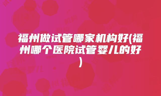 福州做试管哪家机构好(福州哪个医院试管婴儿的好)