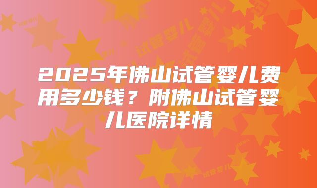 2025年佛山试管婴儿费用多少钱？附佛山试管婴儿医院详情