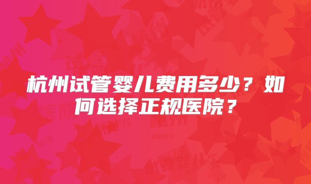 杭州试管婴儿费用多少？如何选择正规医院？