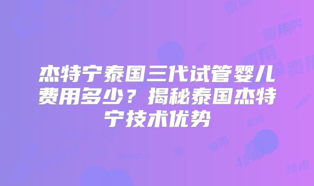 杰特宁泰国三代试管婴儿费用多少？揭秘泰国杰特宁技术优势