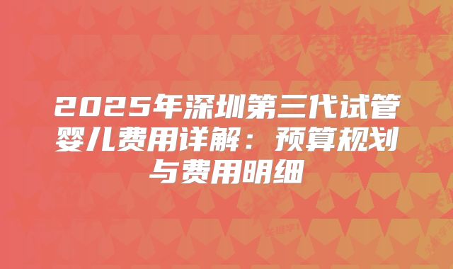 2025年深圳第三代试管婴儿费用详解:预算规划与费用明细