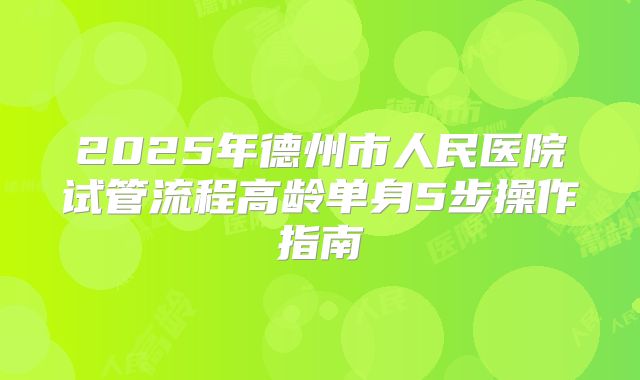 2025年德州市人民医院试管流程高龄单身5步操作指南