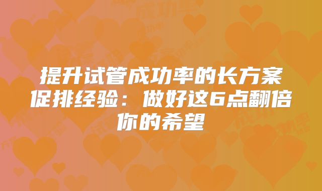 提升试管成功率的长方案促排经验：做好这6点翻倍你的希望