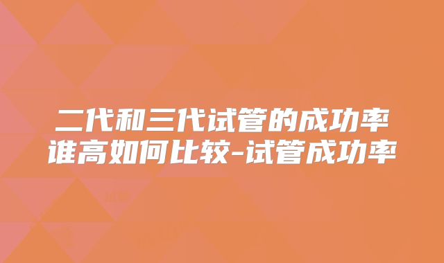 二代和三代试管的成功率谁高如何比较-试管成功率