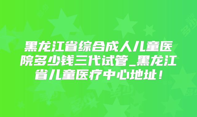 黑龙江省综合成人儿童医院多少钱三代试管_黑龙江省儿童医疗中心地址！