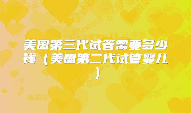 美国第三代试管需要多少钱(美国第二代试管婴儿)