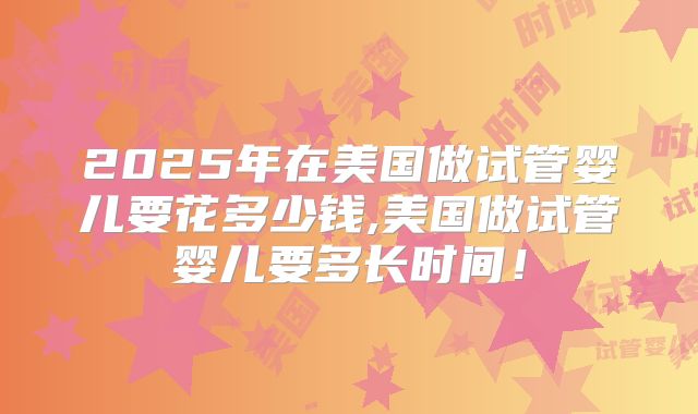 2025年在美国做试管婴儿要花多少钱,美国做试管婴儿要多长时间!