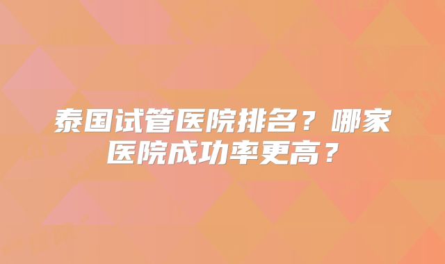 泰国试管医院排名？哪家医院成功率更高？