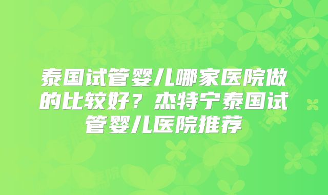 泰国试管婴儿哪家医院做的比较好？杰特宁泰国试管婴儿医院推荐