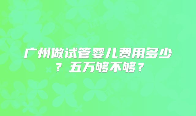 广州做试管婴儿费用多少？五万够不够？