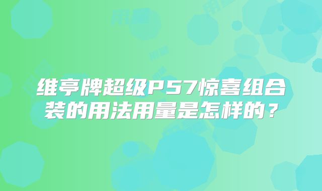 维亭牌超级P57惊喜组合装的用法用量是怎样的？