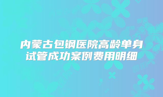 内蒙古包钢医院高龄单身试管成功案例费用明细