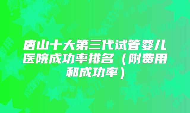 唐山十大第三代试管婴儿医院成功率排名（附费用和成功率）