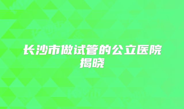 长沙市做试管的公立医院揭晓
