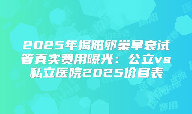 2025年揭阳卵巢早衰试管真实费用曝光：公立vs私立医院2025价目表