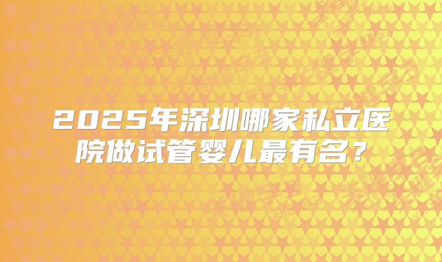 2025年深圳哪家私立医院做试管婴儿最有名?
