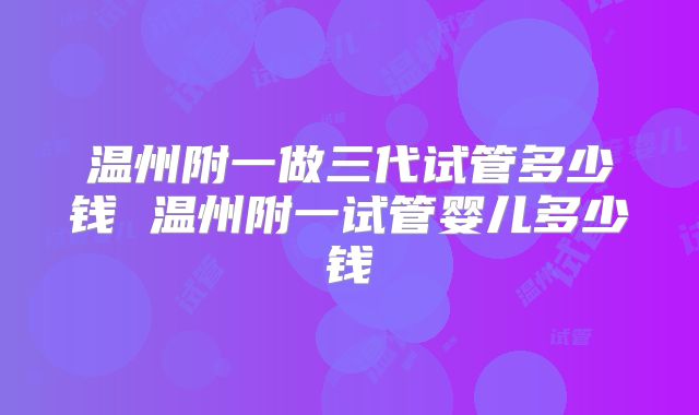 温州附一做三代试管多少钱 温州附一试管婴儿多少钱