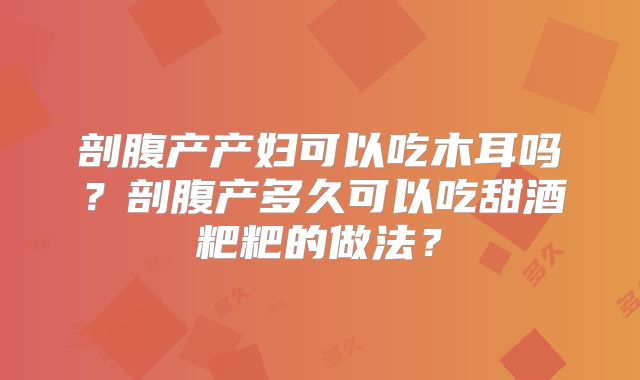 剖腹产产妇可以吃木耳吗？剖腹产多久可以吃甜酒粑粑的做法？