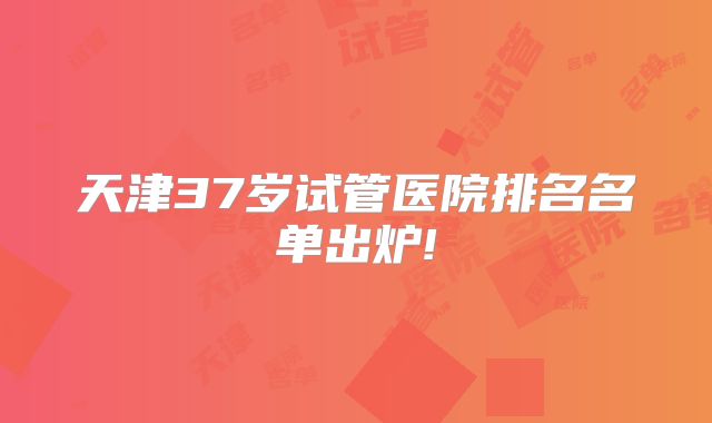天津37岁试管医院排名名单出炉!