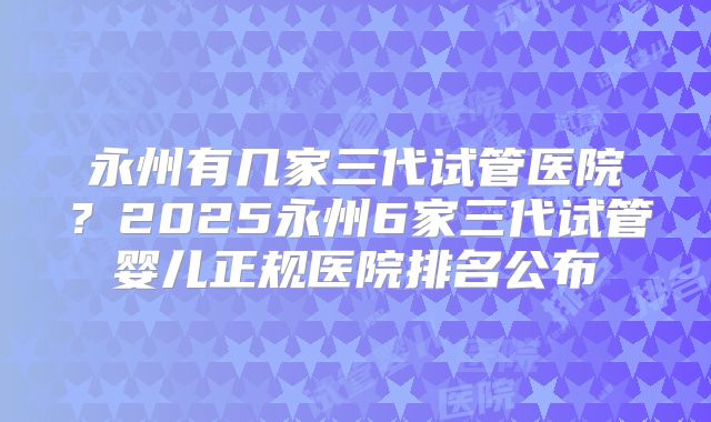 永州有几家三代试管医院？2025永州6家三代试管婴儿正规医院排名公布