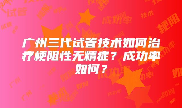 广州三代试管技术如何治疗梗阻性无精症?成功率如何?