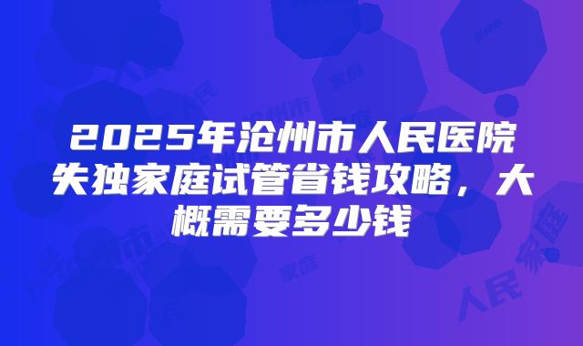2025年沧州市人民医院失独家庭试管省钱攻略，大概需要多少钱