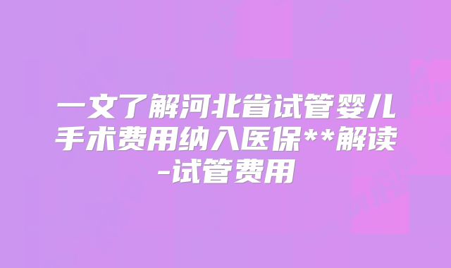 一文了解河北省试管婴儿手术费用纳入医保**解读-试管费用