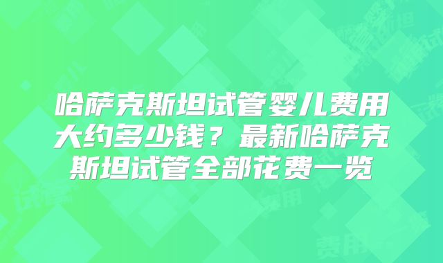哈萨克斯坦试管婴儿费用大约多少钱？最新哈萨克斯坦试管全部花费一览