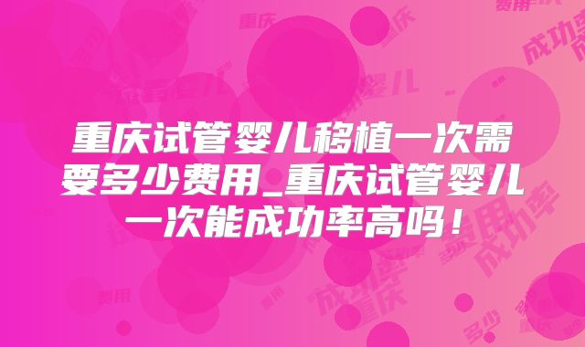 重庆试管婴儿移植一次需要多少费用_重庆试管婴儿一次能成功率高吗！