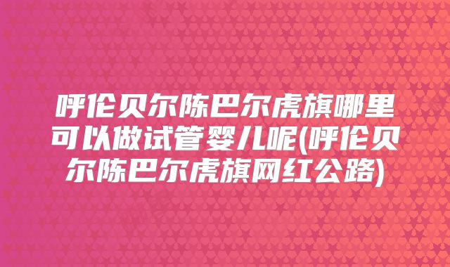 呼伦贝尔陈巴尔虎旗哪里可以做试管婴儿呢(呼伦贝尔陈巴尔虎旗网红公路)