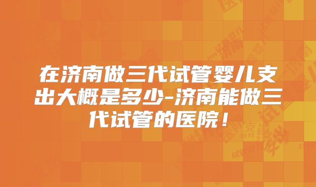 在济南做三代试管婴儿支出大概是多少-济南能做三代试管的医院！