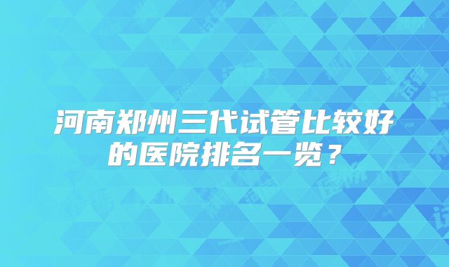 河南郑州三代试管比较好的医院排名一览？