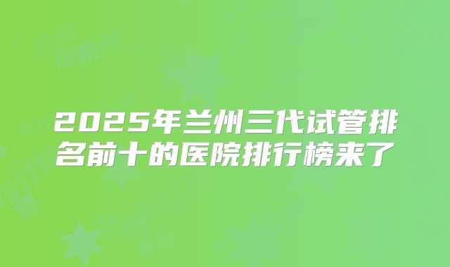 2025年兰州三代试管排名前十的医院排行榜来了