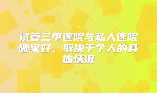 试管三甲医院与私人医院哪家好，取决于个人的具体情况