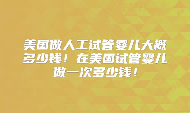 美国做人工试管婴儿大概多少钱！在美国试管婴儿做一次多少钱！