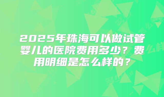 2025年珠海可以做试管婴儿的医院费用多少？费用明细是怎么样的？
