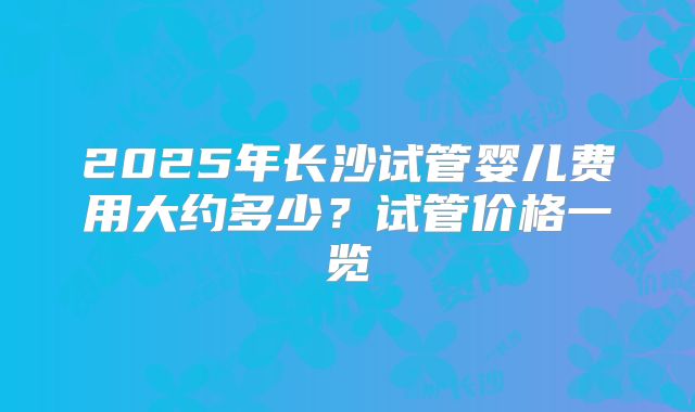 2025年长沙试管婴儿费用大约多少？试管价格一览
