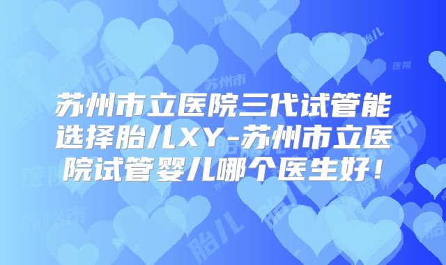 苏州市立医院三代试管能选择胎儿XY-苏州市立医院试管婴儿哪个医生好！