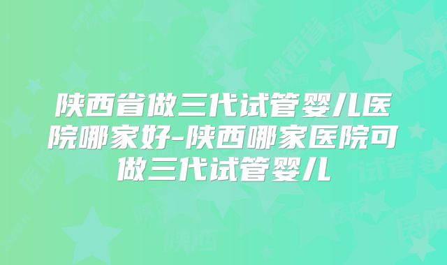 陕西省做三代试管婴儿医院哪家好-陕西哪家医院可做三代试管婴儿