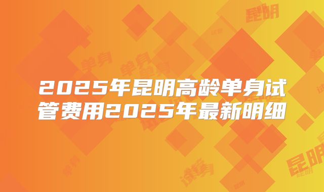 2025年昆明高龄单身试管费用2025年最新明细