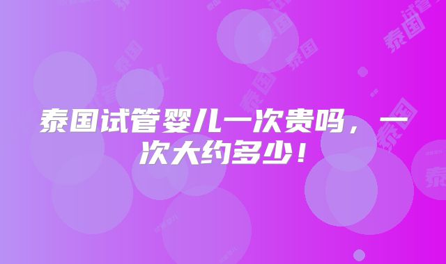 泰国试管婴儿一次贵吗，一次大约多少！