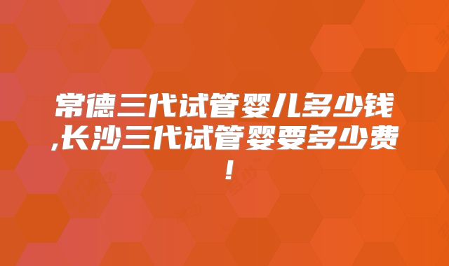 常德三代试管婴儿多少钱,长沙三代试管婴要多少费！