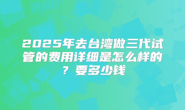 2025年去台湾做三代试管的费用详细是怎么样的?要多少钱