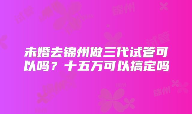 未婚去锦州做三代试管可以吗？十五万可以搞定吗